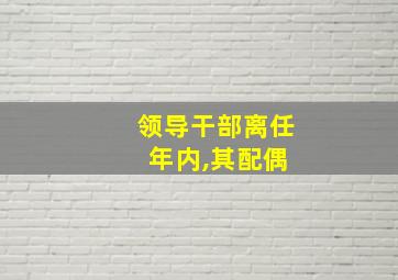 领导干部离任 年内,其配偶